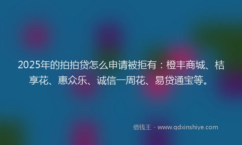 2025年的拍拍贷怎么申请被拒有：橙丰商城、桔享花、惠众乐、诚信一周花、易贷通宝等。