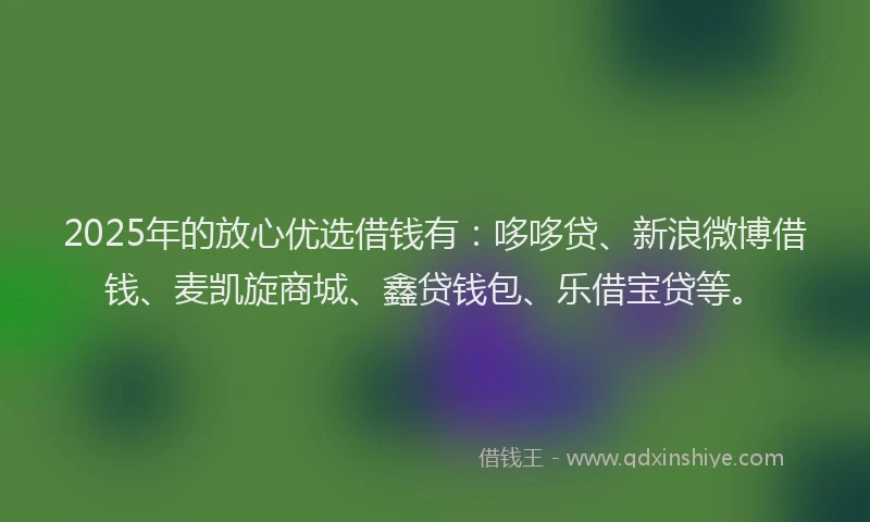 2025年的放心优选借钱有：哆哆贷、新浪微博借钱、麦凯旋商城、鑫贷钱包、乐借宝贷等。