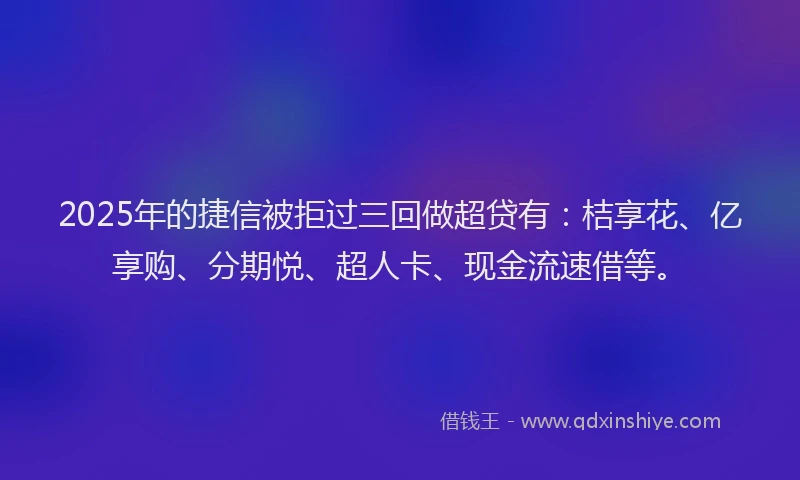 2025年的捷信被拒过三回做超贷有：桔享花、亿享购、分期悦、超人卡、现金流速借等。