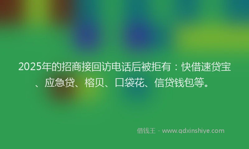 2025年的招商接回访电话后被拒有：快借速贷宝、应急贷、榕贝、口袋花、信贷钱包等。