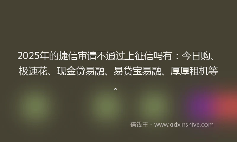 2025年的捷信审请不通过上征信吗有：今日购、极速花、现金贷易融、易贷宝易融、厚厚租机等。