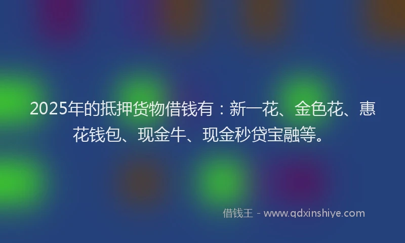 2025年的抵押货物借钱有：新一花、金色花、惠花钱包、现金牛、现金秒贷宝融等。
