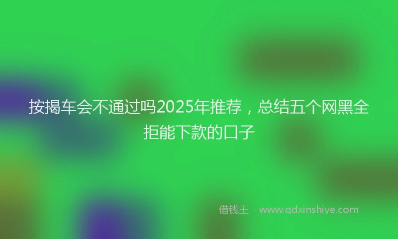 按揭车会不通过吗2025年推荐，总结五个网黑全拒能下款的口子