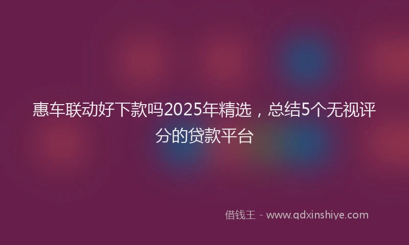 惠车联动好下款吗2025年精选，总结5个无视评分的贷款平台
