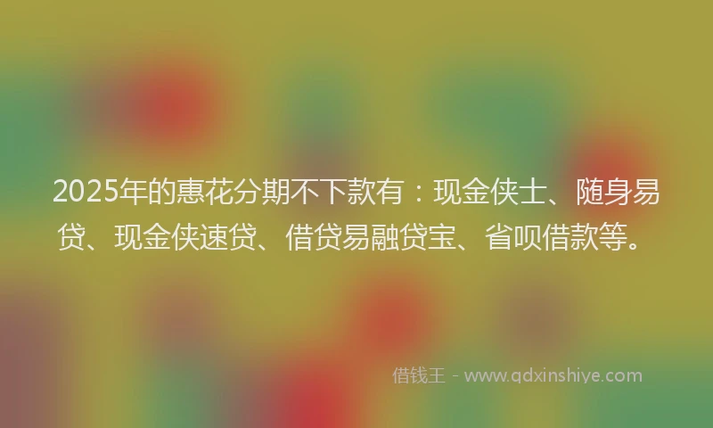 2025年的惠花分期不下款有：现金侠士、随身易贷、现金侠速贷、借贷易融贷宝、省呗借款等。