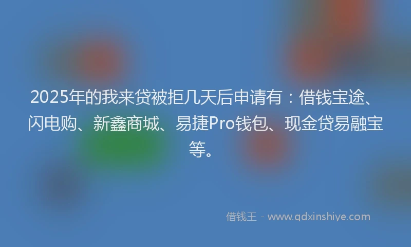 2025年的我来贷被拒几天后申请有：借钱宝途、闪电购、新鑫商城、易捷Pro钱包、现金贷易融宝等。