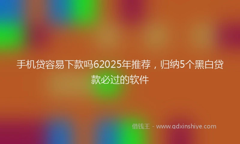 手机贷容易下款吗62025年推荐，归纳5个黑白贷款必过的软件