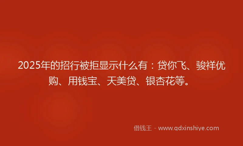 2025年的招行被拒显示什么有：贷你飞、骏祥优购、用钱宝、天美贷、银杏花等。