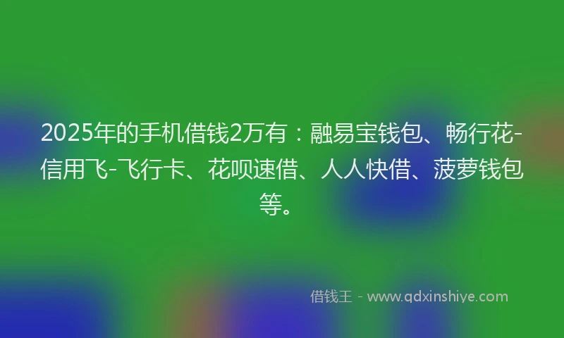 2025年的手机借钱2万有：融易宝钱包、畅行花-信用飞-飞行卡、花呗速借、人人快借、菠萝钱包等。