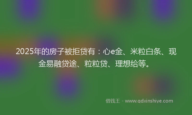 2025年的房子被拒贷有：心e金、米粒白条、现金易融贷途、粒粒贷、理想给等。