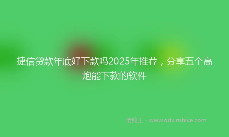 捷信贷款年底好下款吗2025年推荐，分享五个高炮能下款的软件