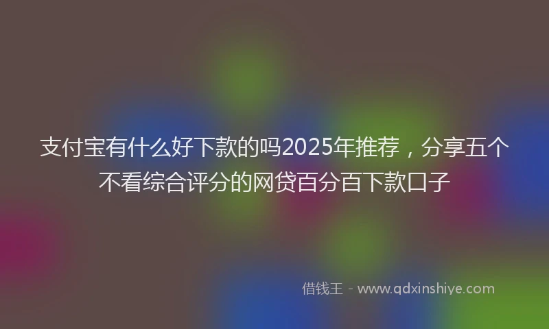 支付宝有什么好下款的吗2025年推荐，分享五个不看综合评分的网贷百分百下款口子