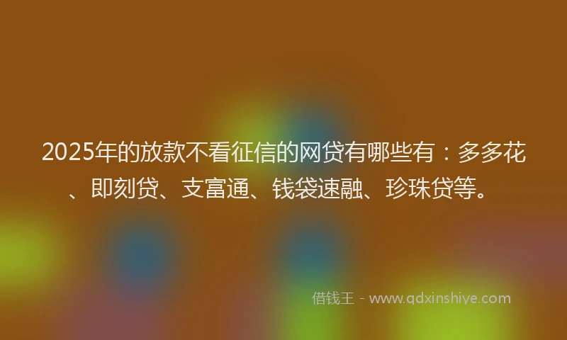 2025年的放款不看征信的网贷有哪些有：多多花、即刻贷、支富通、钱袋速融、珍珠贷等。