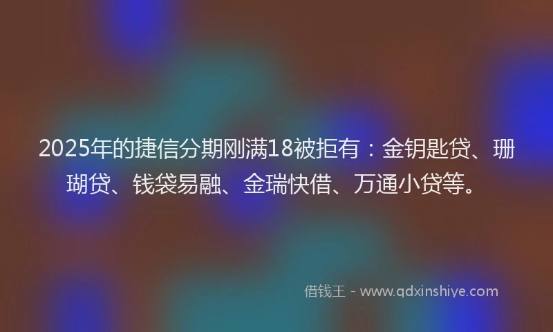 2025年的捷信分期刚满18被拒有：金钥匙贷、珊瑚贷、钱袋易融、金瑞快借、万通小贷等。