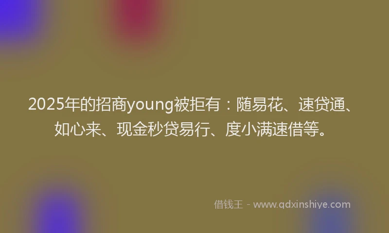 2025年的招商young被拒有：随易花、速贷通、如心来、现金秒贷易行、度小满速借等。