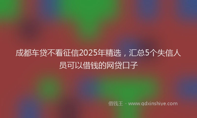 成都车贷不看征信2025年精选，汇总5个失信人员可以借钱的网贷口子