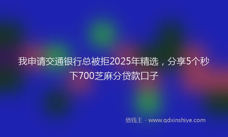我申请交通银行总被拒2025年精选，分享5个秒下700芝麻分贷款口子