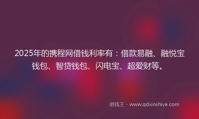 2025年的携程网借钱利率有：借款易融、融悦宝钱包、智贷钱包、闪电宝、超爱财等。