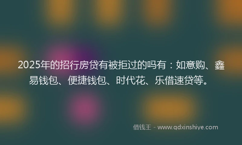 2025年的招行房贷有被拒过的吗有：如意购、鑫易钱包、便捷钱包、时代花、乐借速贷等。