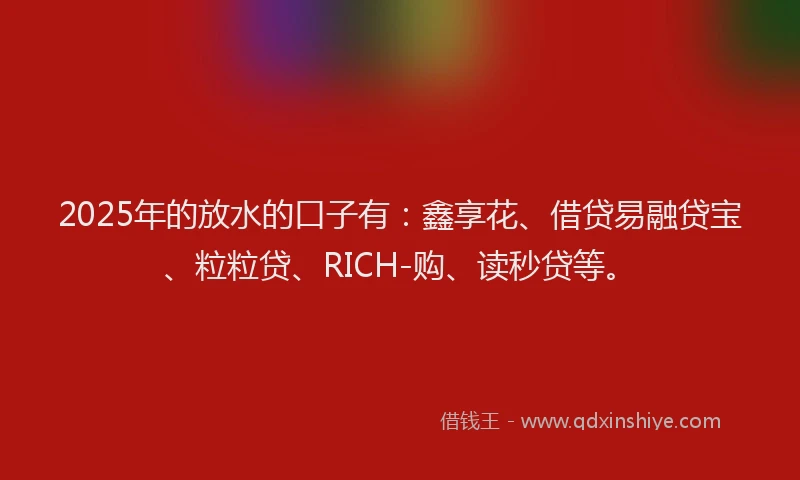 2025年的放水的口子有：鑫享花、借贷易融贷宝、粒粒贷、RICH-购、读秒贷等。