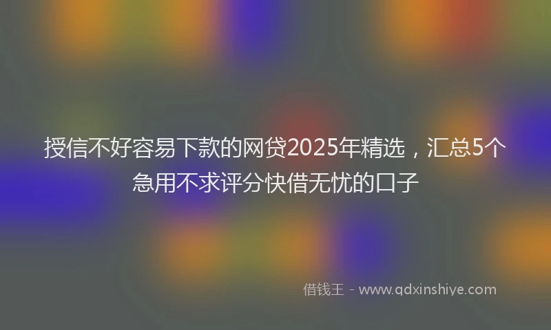 授信不好容易下款的网贷2025年精选，汇总5个急用不求评分快借无忧的口子
