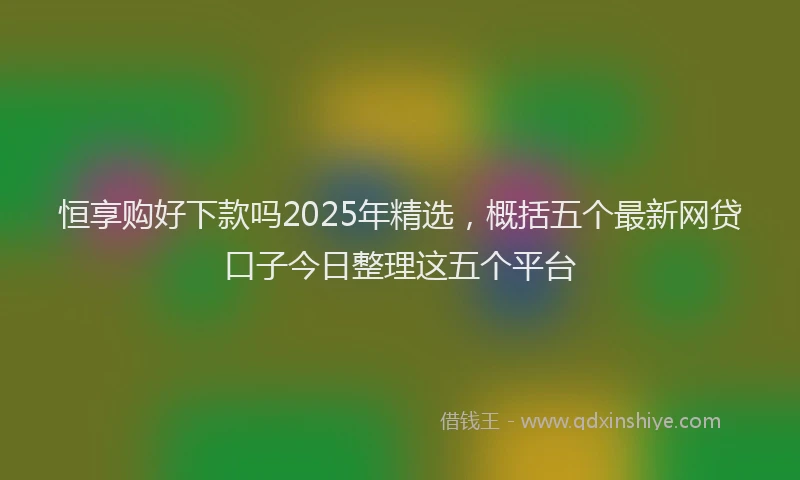 恒享购好下款吗2025年精选，概括五个最新网贷口子今日整理这五个平台