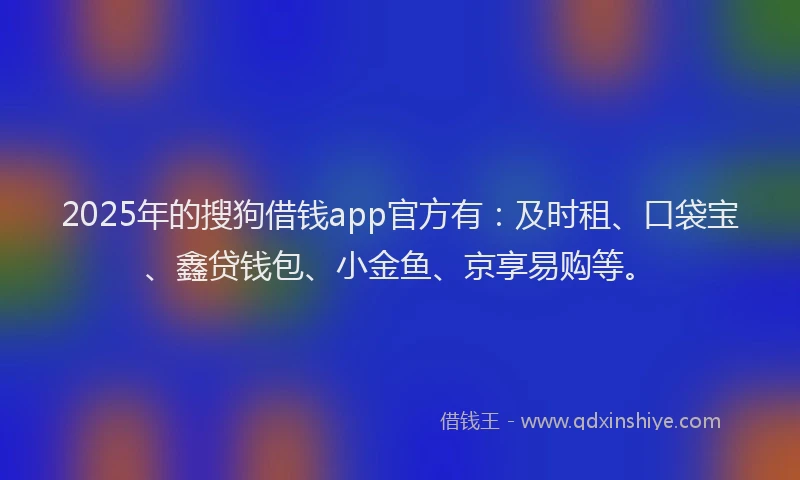 2025年的搜狗借钱app官方有：及时租、口袋宝、鑫贷钱包、小金鱼、京享易购等。