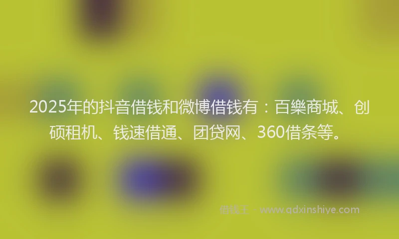 2025年的抖音借钱和微博借钱有：百樂商城、创硕租机、钱速借通、团贷网、360借条等。
