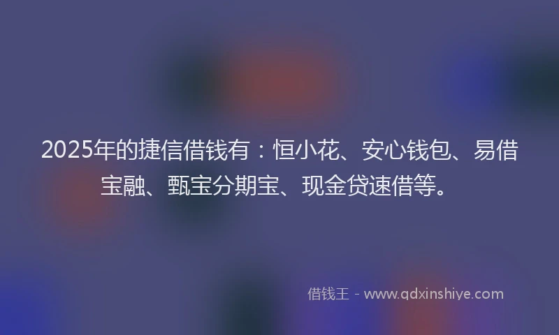 2025年的捷信借钱有：恒小花、安心钱包、易借宝融、甄宝分期宝、现金贷速借等。