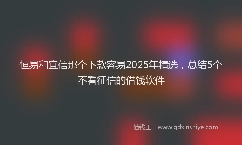 恒易和宜信那个下款容易2025年精选，总结5个不看征信的借钱软件