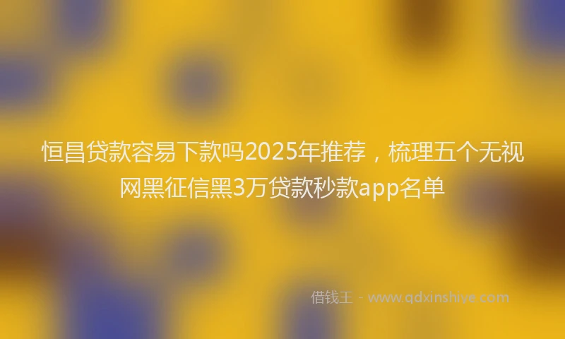 恒昌贷款容易下款吗2025年推荐，梳理五个无视网黑征信黑3万贷款秒款app名单
