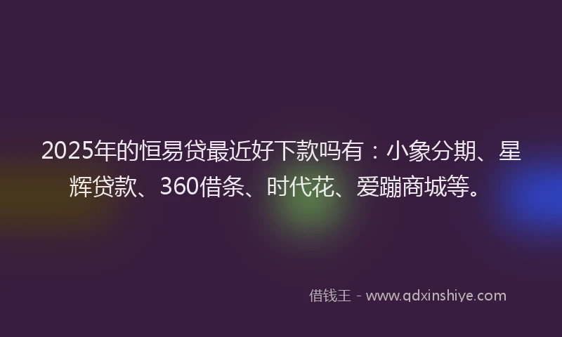 2025年的恒易贷最近好下款吗有：小象分期、星辉贷款、360借条、时代花、爱蹦商城等。