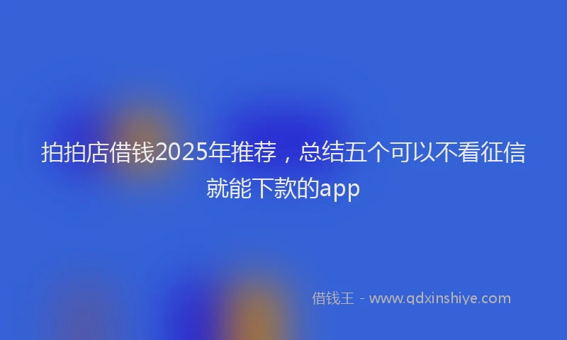 拍拍店借钱2025年推荐，总结五个可以不看征信就能下款的app