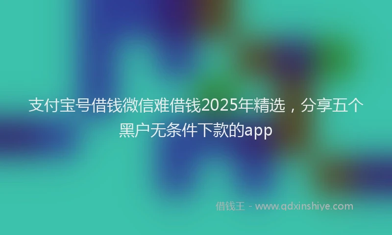 支付宝号借钱微信难借钱2025年精选，分享五个黑户无条件下款的app