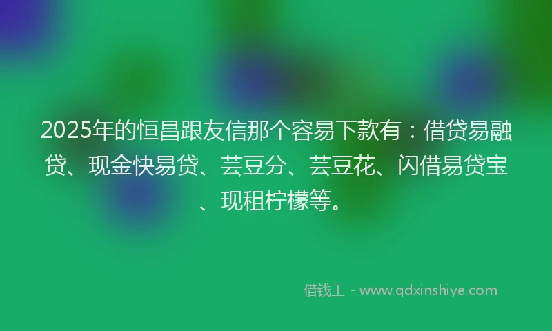 2025年的恒昌跟友信那个容易下款有：借贷易融贷、现金快易贷、芸豆分、芸豆花、闪借易贷宝、现租柠檬等。