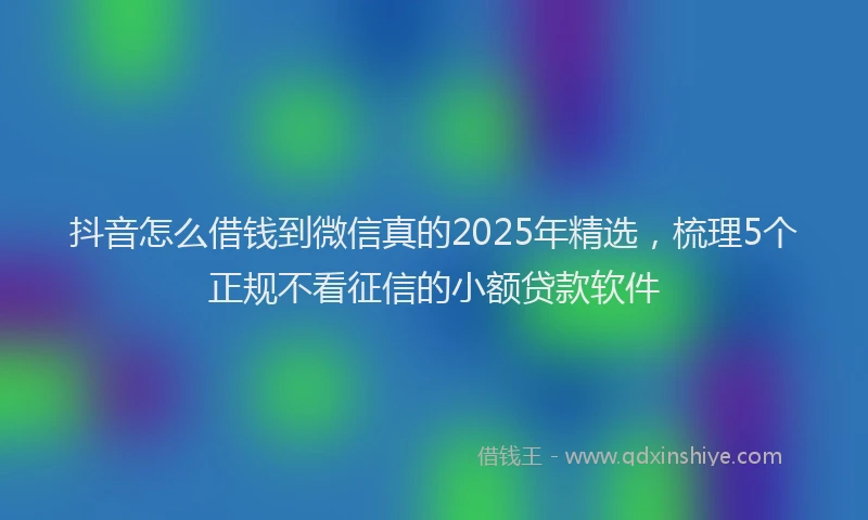 抖音怎么借钱到微信真的2025年精选，梳理5个正规不看征信的小额贷款软件