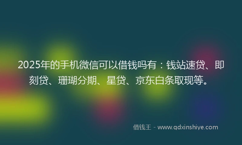 2025年的手机微信可以借钱吗有：钱站速贷、即刻贷、珊瑚分期、星贷、京东白条取现等。