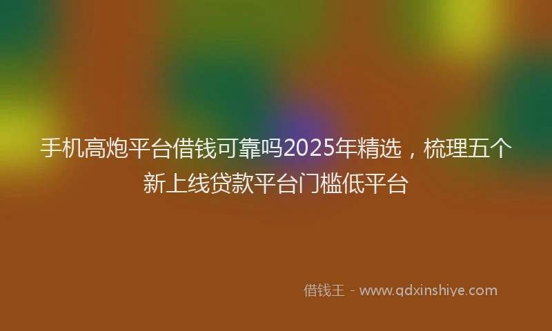 手机高炮平台借钱可靠吗2025年精选，梳理五个新上线贷款平台门槛低平台