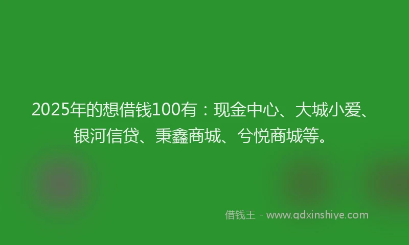 2025年的想借钱100有：现金中心、大城小爱、银河信贷、秉鑫商城、兮悦商城等。