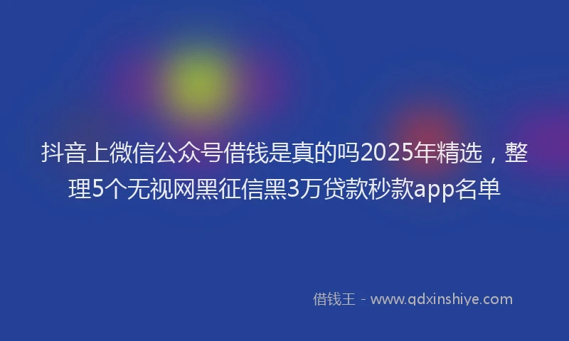 抖音上微信公众号借钱是真的吗2025年精选，整理5个无视网黑征信黑3万贷款秒款app名单