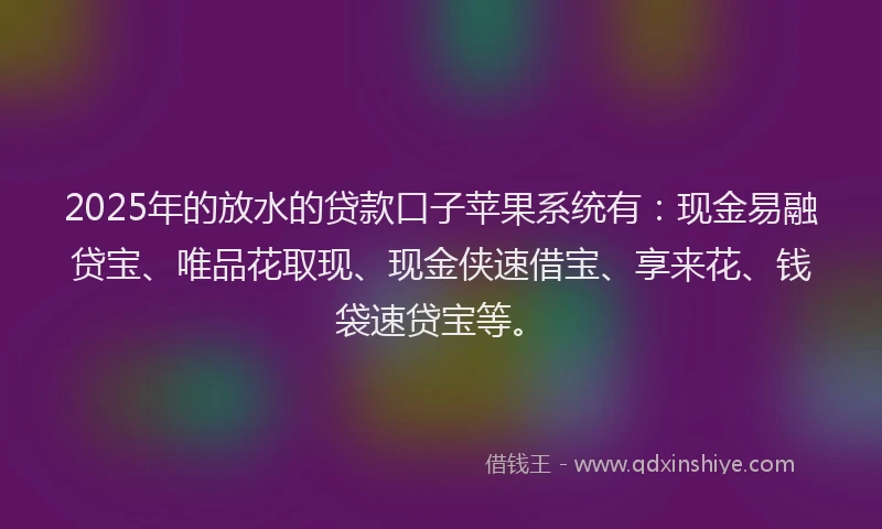 2025年的放水的贷款口子苹果系统有：现金易融贷宝、唯品花取现、现金侠速借宝、享来花、钱袋速贷宝等。