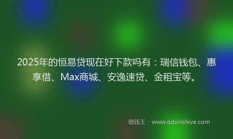 2025年的恒易贷现在好下款吗有：瑞信钱包、惠享借、Max商城、安逸速贷、金租宝等。