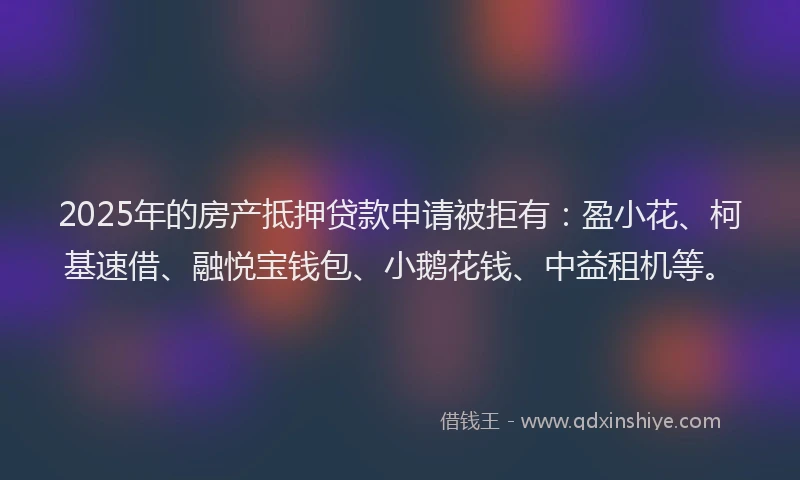 2025年的房产抵押贷款申请被拒有：盈小花、柯基速借、融悦宝钱包、小鹅花钱、中益租机等。