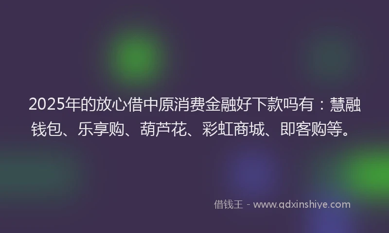 2025年的放心借中原消费金融好下款吗有：慧融钱包、乐享购、葫芦花、彩虹商城、即客购等。