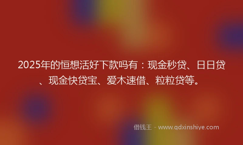 2025年的恒想活好下款吗有：现金秒贷、日日贷、现金快贷宝、爱木速借、粒粒贷等。