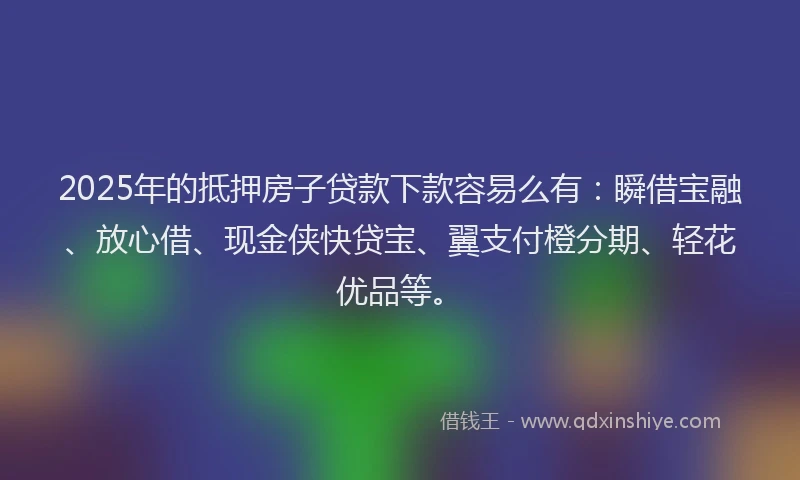 2025年的抵押房子贷款下款容易么有：瞬借宝融、放心借、现金侠快贷宝、翼支付橙分期、轻花优品等。