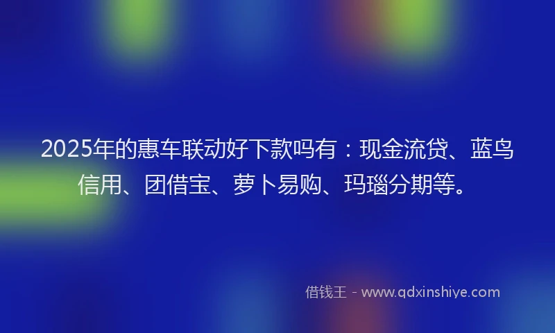 2025年的惠车联动好下款吗有：现金流贷、蓝鸟信用、团借宝、萝卜易购、玛瑙分期等。