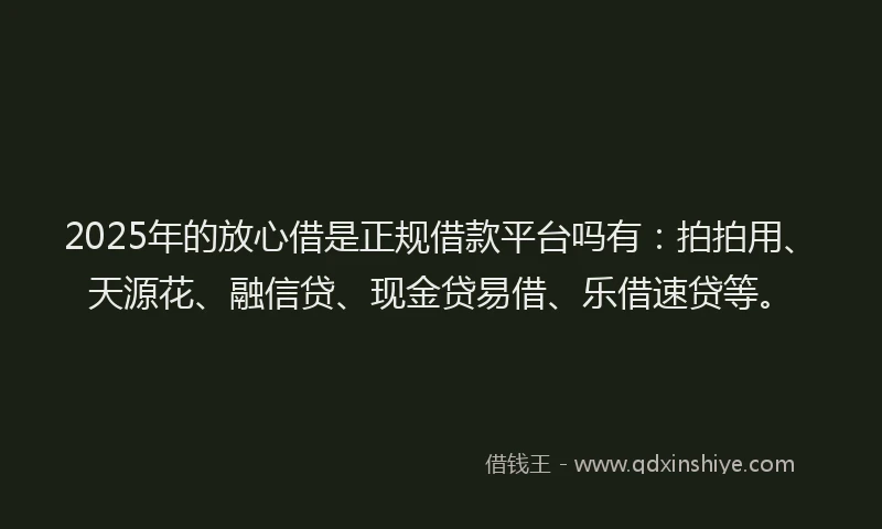 2025年的放心借是正规借款平台吗有：拍拍用、天源花、融信贷、现金贷易借、乐借速贷等。