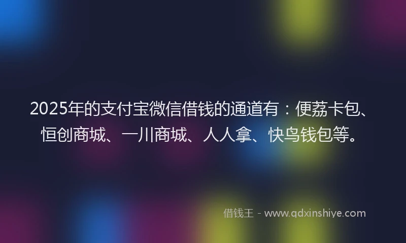2025年的支付宝微信借钱的通道有：便荔卡包、恒创商城、一川商城、人人拿、快鸟钱包等。