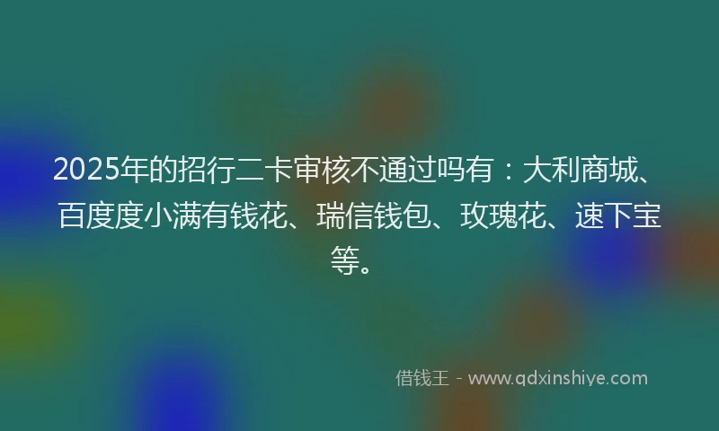 2025年的招行二卡审核不通过吗有：大利商城、百度度小满有钱花、瑞信钱包、玫瑰花、速下宝等。